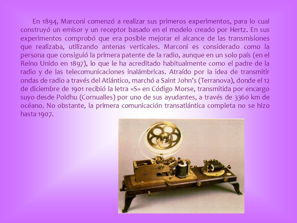 En 1894, Marconi comenzó a realizar sus primeros experimentos, para lo cual construyó un emisor y un receptor basado en el modelo creado por Hertz.