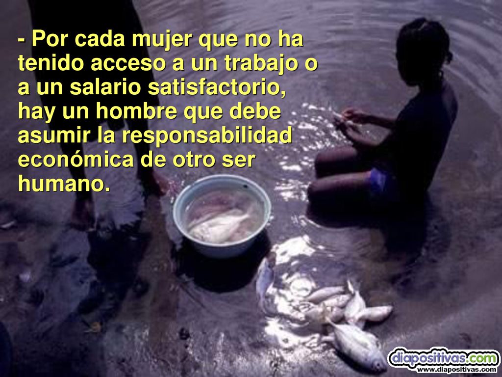 - Por cada mujer que no ha tenido acceso a un trabajo o a un salario satisfactorio, hay un hombre que debe asumir la responsabilidad económica de otro ser humano.