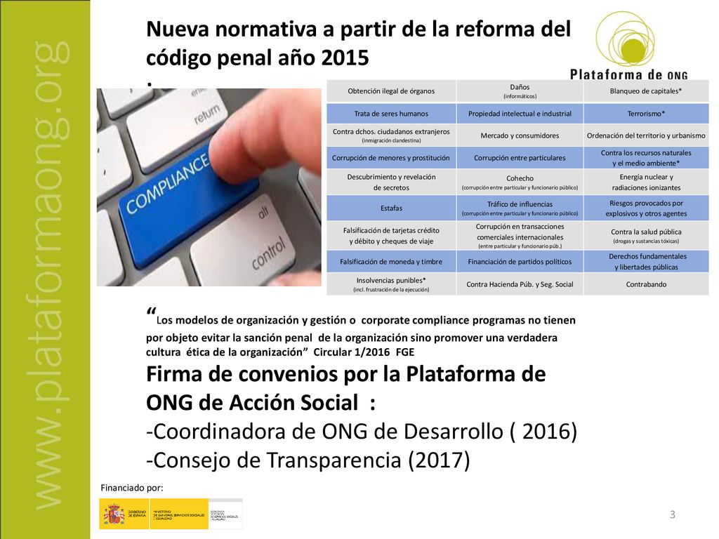 Nueva normativa a partir de la reforma del código penal año 2015 : Los modelos de organización y gestión o corporate compliance programas no tienen por objeto evitar la sanción penal de la organización sino promover una verdadera cultura ética de la organización Circular 1/2016 FGE Firma de convenios por la Plataforma de ONG de Acción Social : -Coordinadora de ONG de Desarrollo ( 2016) -Consejo de Transparencia (2017)