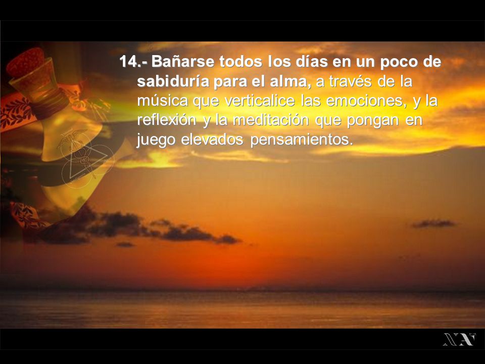 14.- Bañarse todos los días en un poco de sabiduría para el alma, a través de la música que verticalice las emociones, y la reflexión y la meditación que pongan en juego elevados pensamientos.
