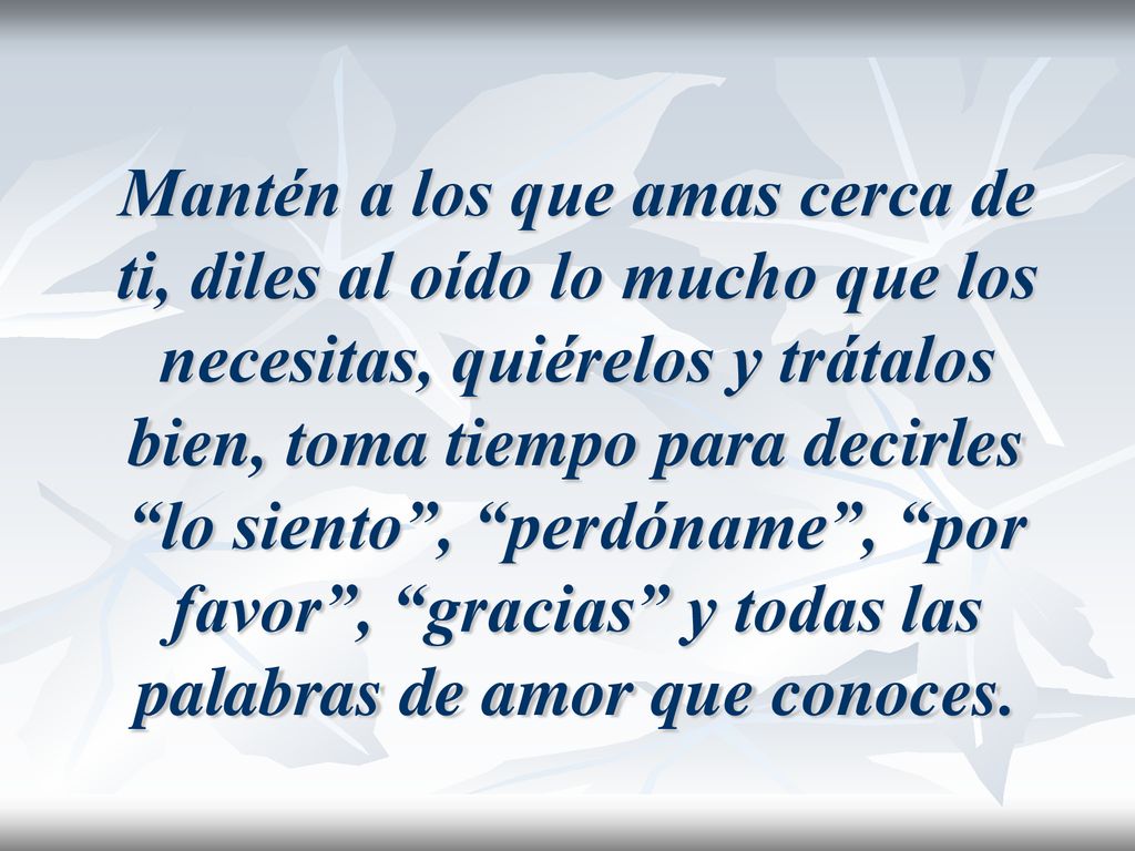 Mantén a los que amas cerca de ti, diles al oído lo mucho que los necesitas, quiérelos y trátalos bien, toma tiempo para decirles lo siento , perdóname , por favor , gracias y todas las palabras de amor que conoces.