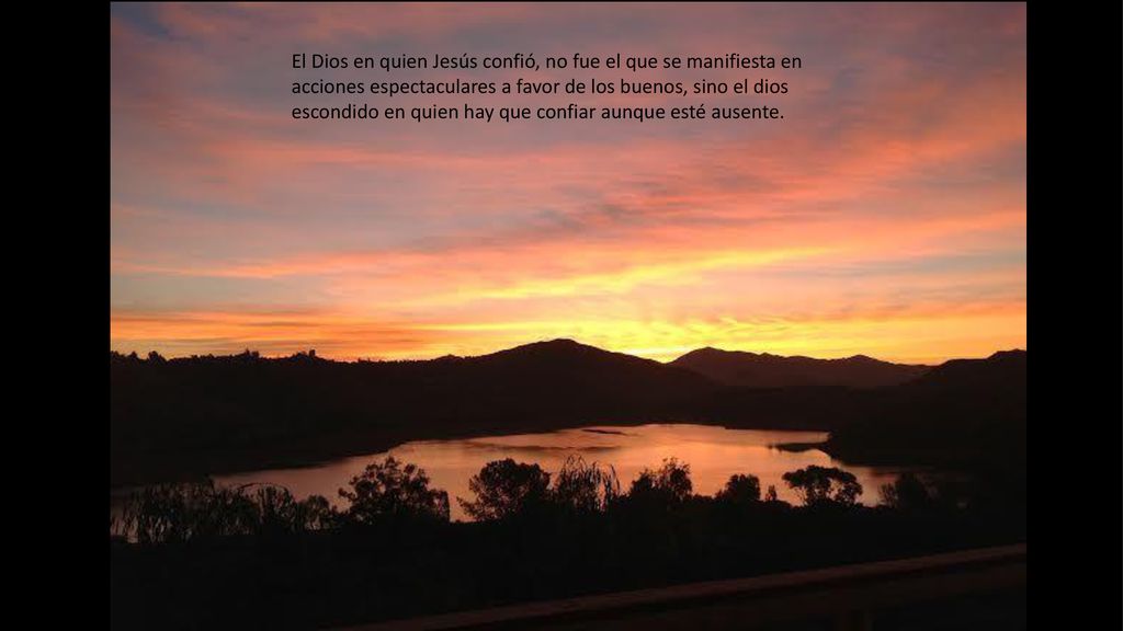El Dios en quien Jesús confió, no fue el que se manifiesta en acciones espectaculares a favor de los buenos, sino el dios escondido en quien hay que confiar aunque esté ausente.