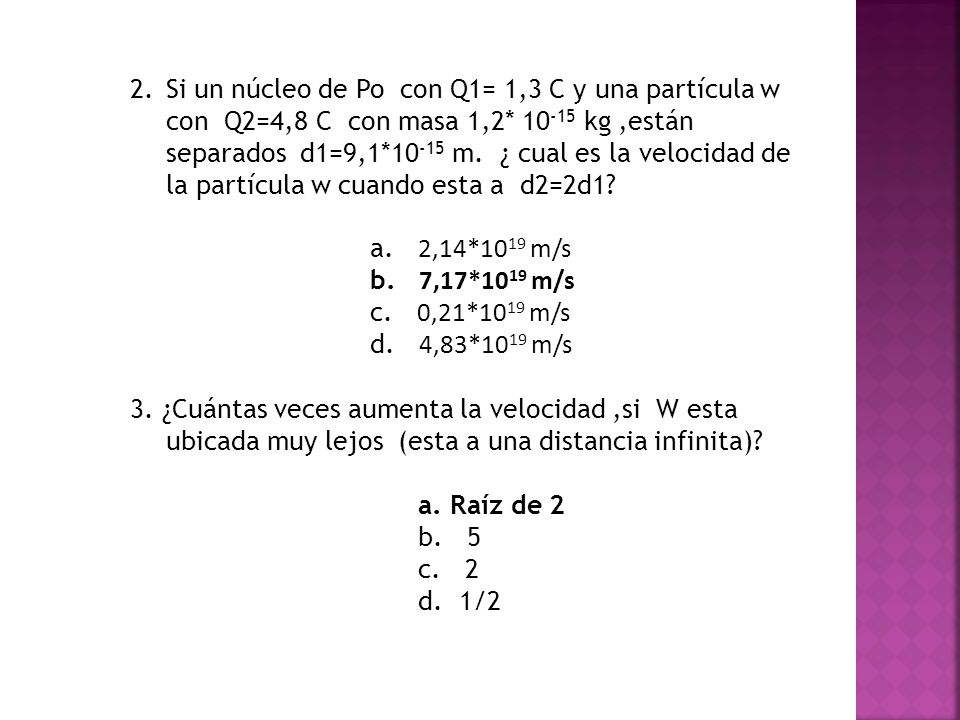 Si un núcleo de Po con Q1= 1,3 C y una partícula w con Q2=4,8 C con masa 1,2* kg ,están separados d1=9,1*10-15 m. ¿ cual es la velocidad de la partícula w cuando esta a d2=2d1