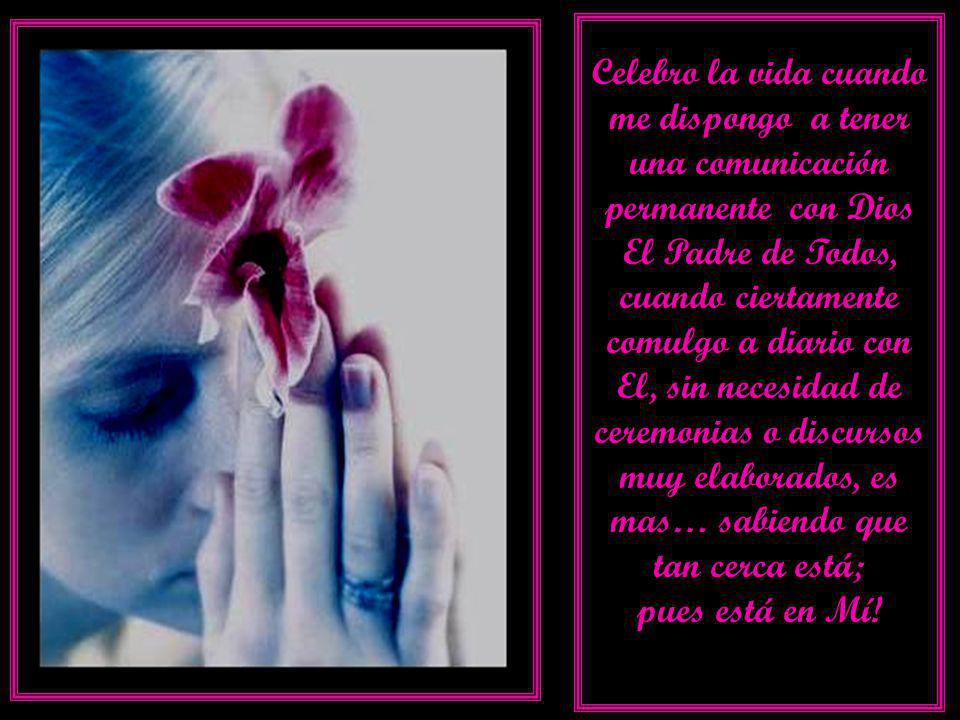 Celebro la vida cuando me dispongo a tener una comunicación permanente con Dios El Padre de Todos, cuando ciertamente comulgo a diario con El, sin necesidad de ceremonias o discursos muy elaborados, es mas… sabiendo que tan cerca está;