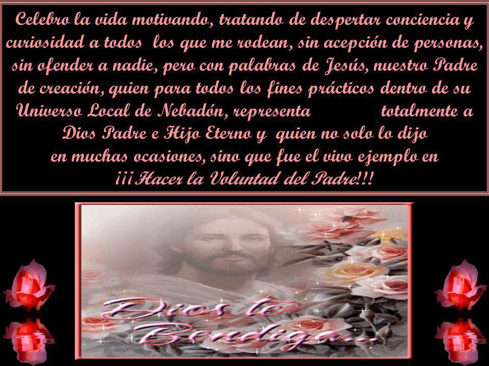 Celebro la vida motivando, tratando de despertar conciencia y curiosidad a todos los que me rodean, sin acepción de personas, sin ofender a nadie, pero con palabras de Jesús, nuestro Padre de creación, quien para todos los fines prácticos dentro de su Universo Local de Nebadón, representa totalmente a Dios Padre e Hijo Eterno y quien no solo lo dijo en muchas ocasiones, sino que fue el vivo ejemplo en ¡¡¡Hacer la Voluntad del Padre!!!