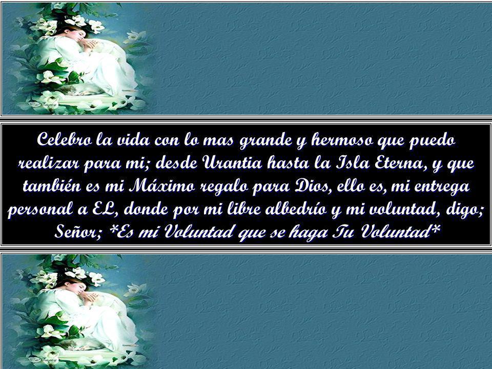 Celebro la vida con lo mas grande y hermoso que puedo realizar para mi; desde Urantia hasta la Isla Eterna, y que también es mi Máximo regalo para Dios, ello es, mi entrega personal a EL, donde por mi libre albedrío y mi voluntad, digo; Señor; *Es mi Voluntad que se haga Tu Voluntad*