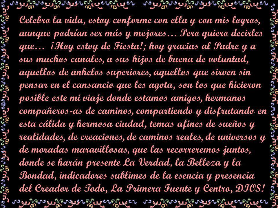 Celebro la vida, estoy conforme con ella y con mis logros, aunque podrían ser más y mejores… Pero quiero decirles que… ¡Hoy estoy de Fiesta!; hoy gracias al Padre y a sus muchos canales, a sus hijos de buena de voluntad, aquellos de anhelos superiores, aquellos que sirven sin pensar en el cansancio que les agota, son los que hicieron posible este mi viaje donde estamos amigos, hermanos compañeros-as de caminos, compartiendo y disfrutando en esta cálida y hermosa ciudad, temas afines de sueños y realidades, de creaciones, de caminos reales, de universos y de moradas maravillosas, que las recorreremos juntos, donde se harán presente La Verdad, la Belleza y la Bondad, indicadores sublimes de la esencia y presencia del Creador de Todo, La Primera Fuente y Centro, DIOS!