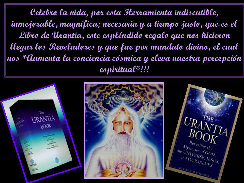 Celebro la vida, por esta Herramienta indiscutible, inmejorable, magnífica; necesaria y a tiempo justo, que es el Libro de Urantia, este espléndido regalo que nos hicieron llegar los Reveladores y que fue por mandato divino, el cual nos *Aumenta la conciencia cósmica y eleva nuestra percepción espiritual*!!!