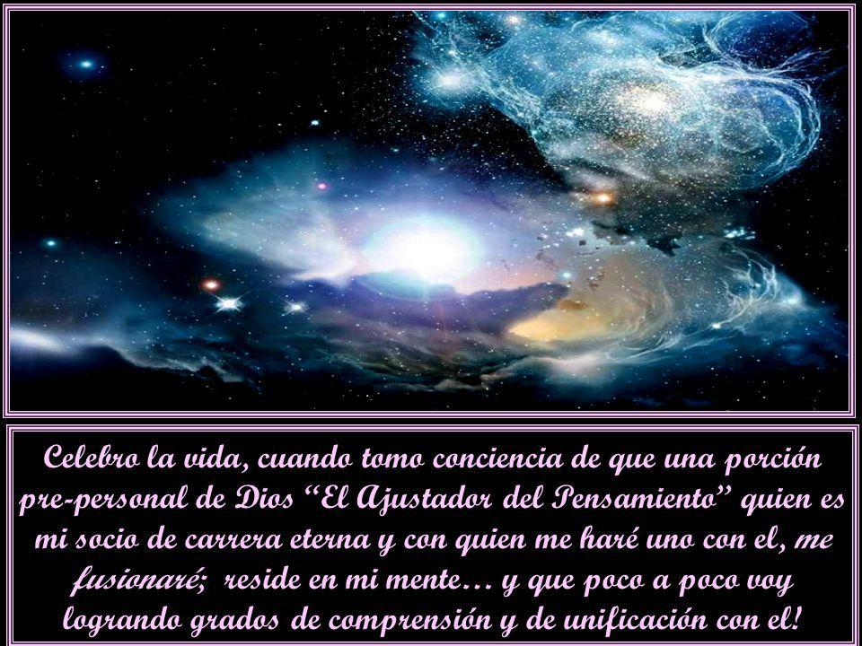 Celebro la vida, cuando tomo conciencia de que una porción pre-personal de Dios El Ajustador del Pensamiento quien es mi socio de carrera eterna y con quien me haré uno con el, me fusionaré; reside en mi mente… y que poco a poco voy logrando grados de comprensión y de unificación con el!