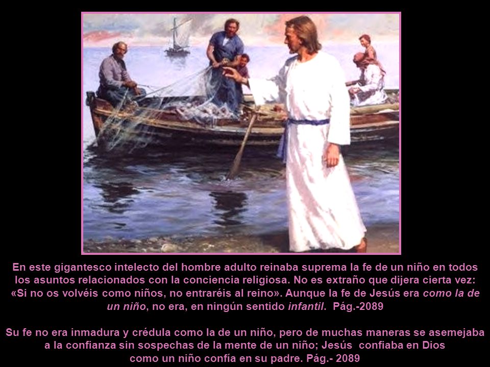 En este gigantesco intelecto del hombre adulto reinaba suprema la fe de un niño en todos los asuntos relacionados con la conciencia religiosa. No es extraño que dijera cierta vez: «Si no os volvéis como niños, no entraréis al reino». Aunque la fe de Jesús era como la de un niño, no era, en ningún sentido infantil. Pág.-2089