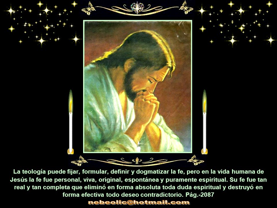 La teología puede fijar, formular, definir y dogmatizar la fe, pero en la vida humana de Jesús la fe fue personal, viva, original, espontánea y puramente espiritual. Su fe fue tan real y tan completa que eliminó en forma absoluta toda duda espiritual y destruyó en forma efectiva todo deseo contradictorio. Pág.-2087