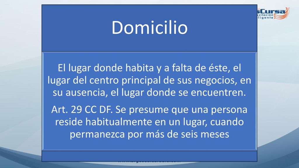 Domicilio El lugar donde habita y a falta de éste, el lugar del centro principal de sus negocios, en su ausencia, el lugar donde se encuentren.