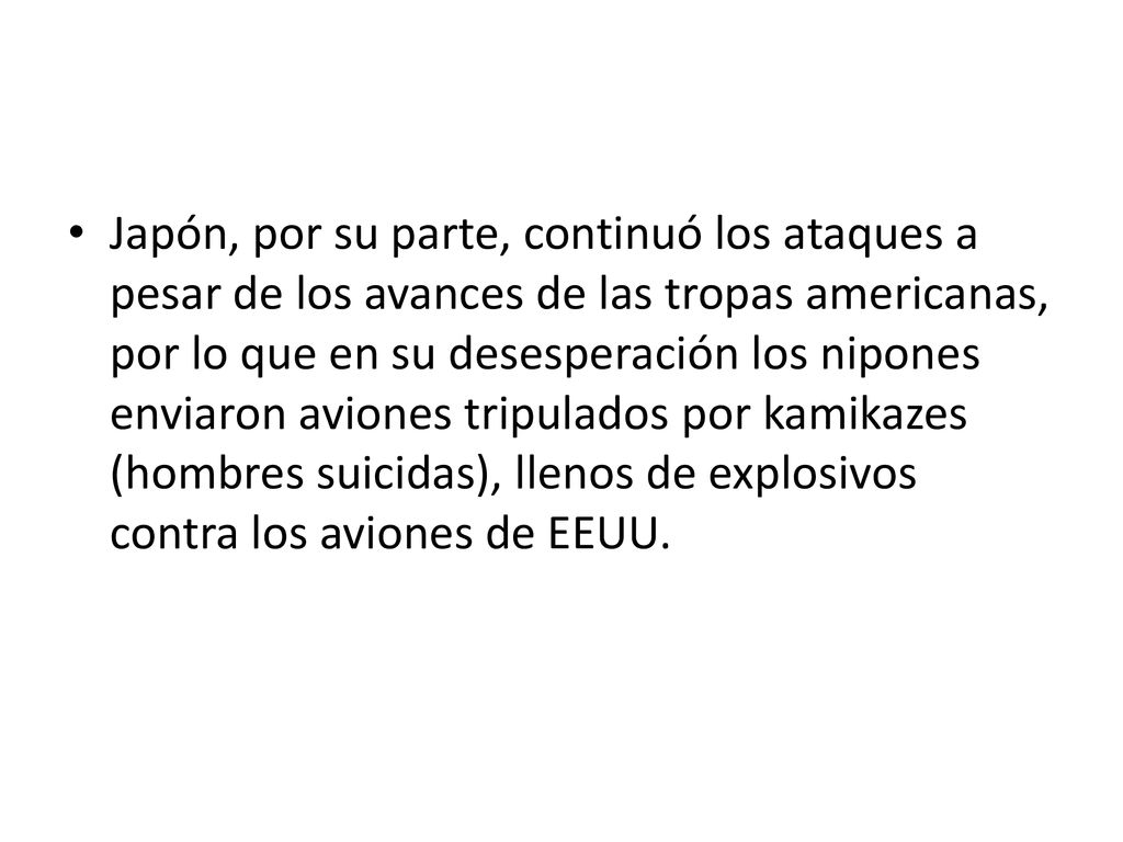 Japón, por su parte, continuó los ataques a pesar de los avances de las tropas americanas, por lo que en su desesperación los nipones enviaron aviones tripulados por kamikazes (hombres suicidas), llenos de explosivos contra los aviones de EEUU.