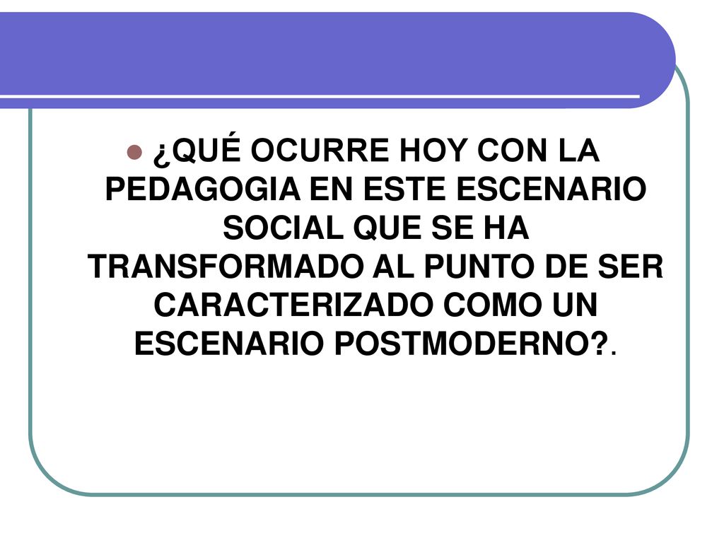 ¿QUÉ OCURRE HOY CON LA PEDAGOGIA EN ESTE ESCENARIO SOCIAL QUE SE HA TRANSFORMADO AL PUNTO DE SER CARACTERIZADO COMO UN ESCENARIO POSTMODERNO .