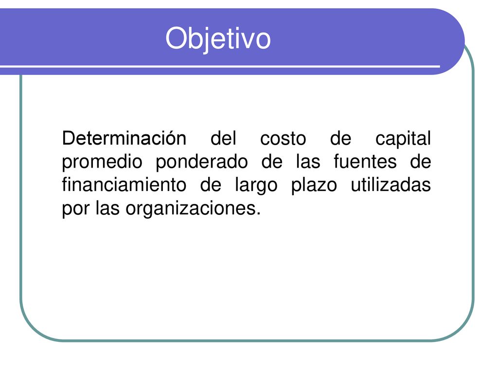 Objetivo Determinación del costo de capital promedio ponderado de las fuentes de financiamiento de largo plazo utilizadas por las organizaciones.