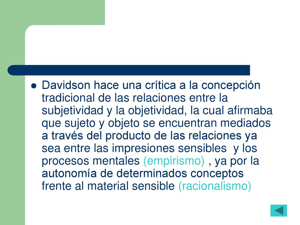Davidson hace una crítica a la concepción tradicional de las relaciones entre la subjetividad y la objetividad, la cual afirmaba que sujeto y objeto se encuentran mediados a través del producto de las relaciones ya sea entre las impresiones sensibles y los procesos mentales (empirismo) , ya por la autonomía de determinados conceptos frente al material sensible (racionalismo)