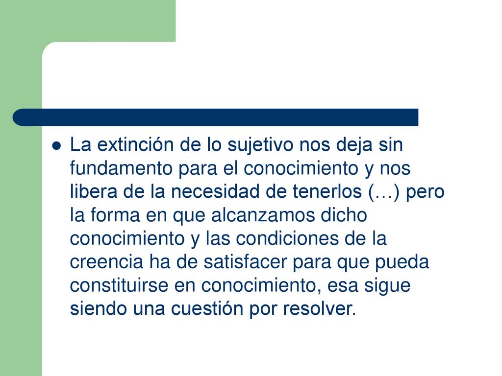 La extinción de lo sujetivo nos deja sin fundamento para el conocimiento y nos libera de la necesidad de tenerlos (…) pero la forma en que alcanzamos dicho conocimiento y las condiciones de la creencia ha de satisfacer para que pueda constituirse en conocimiento, esa sigue siendo una cuestión por resolver.