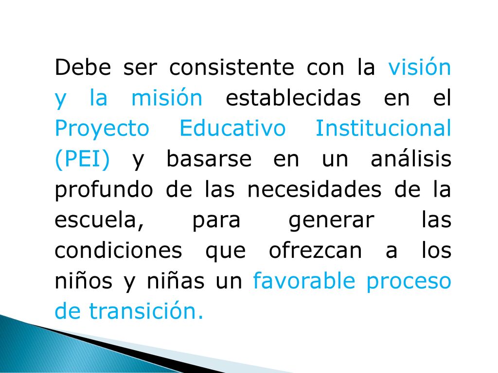 Debe ser consistente con la visión y la misión establecidas en el Proyecto Educativo Institucional (PEI) y basarse en un análisis profundo de las necesidades de la escuela, para generar las condiciones que ofrezcan a los niños y niñas un favorable proceso de transición.