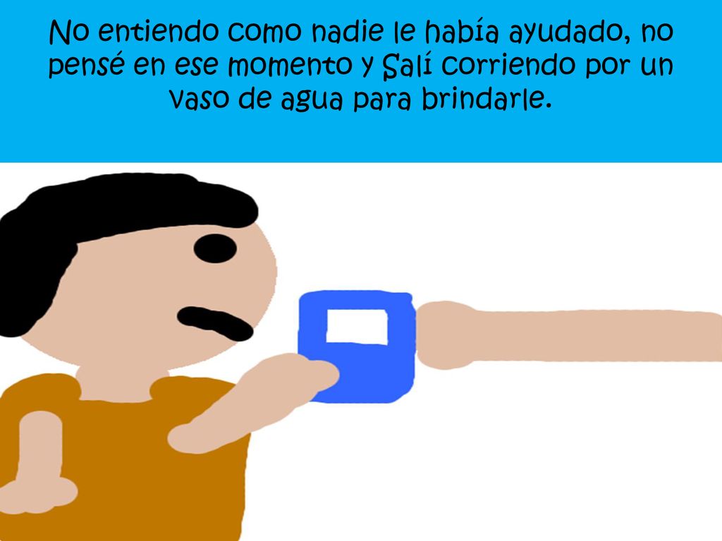 No entiendo como nadie le había ayudado, no pensé en ese momento y Salí corriendo por un vaso de agua para brindarle.