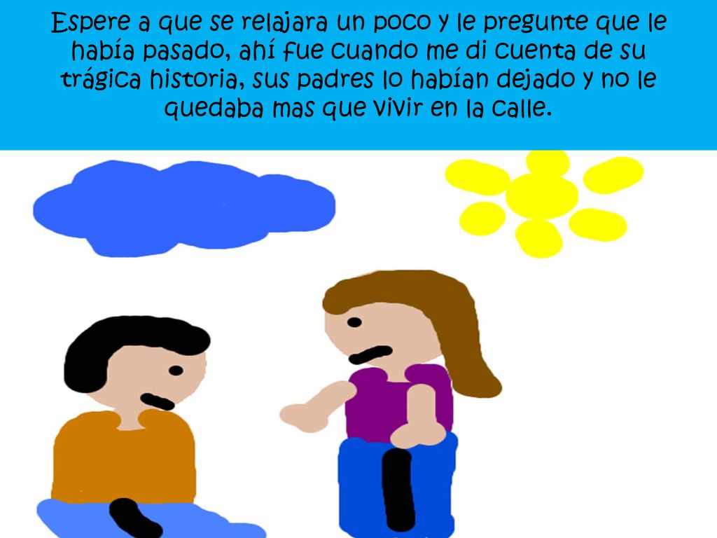 Espere a que se relajara un poco y le pregunte que le había pasado, ahí fue cuando me di cuenta de su trágica historia, sus padres lo habían dejado y no le quedaba mas que vivir en la calle.