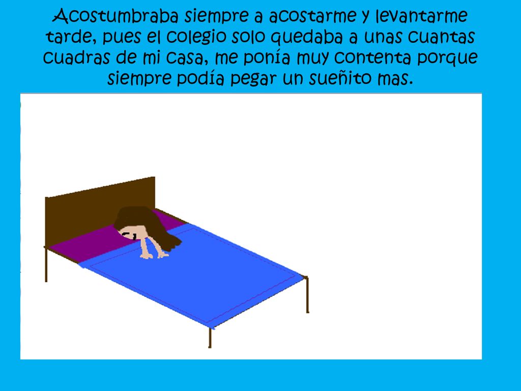 Acostumbraba siempre a acostarme y levantarme tarde, pues el colegio solo quedaba a unas cuantas cuadras de mi casa, me ponía muy contenta porque siempre podía pegar un sueñito mas.