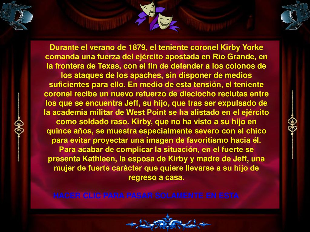 Durante el verano de 1879, el teniente coronel Kirby Yorke comanda una fuerza del ejército apostada en Río Grande, en la frontera de Texas, con el fin de defender a los colonos de los ataques de los apaches, sin disponer de medios suficientes para ello. En medio de esta tensión, el teniente coronel recibe un nuevo refuerzo de dieciocho reclutas entre los que se encuentra Jeff, su hijo, que tras ser expulsado de la academia militar de West Point se ha alistado en el ejército como soldado raso. Kirby, que no ha visto a su hijo en quince años, se muestra especialmente severo con el chico para evitar proyectar una imagen de favoritismo hacia él. Para acabar de complicar la situación, en el fuerte se presenta Kathleen, la esposa de Kirby y madre de Jeff, una mujer de fuerte carácter que quiere llevarse a su hijo de regreso a casa.