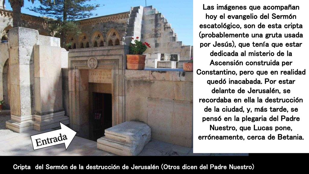 Las imágenes que acompañan hoy el evangelio del Sermón escatológico, son de esta cripta (probablemente una gruta usada por Jesús), que tenía que estar dedicada al misterio de la Ascensión construida per Constantino, pero que en realidad quedó inacabada. Por estar delante de Jerusalén, se recordaba en ella la destrucción de la ciudad, y, más tarde, se pensó en la plegaria del Padre Nuestro, que Lucas pone, erróneamente, cerca de Betania.