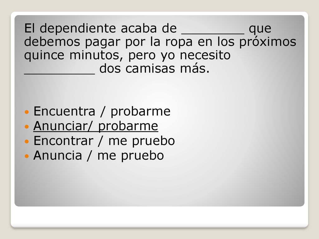 El dependiente acaba de ________ que debemos pagar por la ropa en los próximos quince minutos, pero yo necesito _________ dos camisas más.