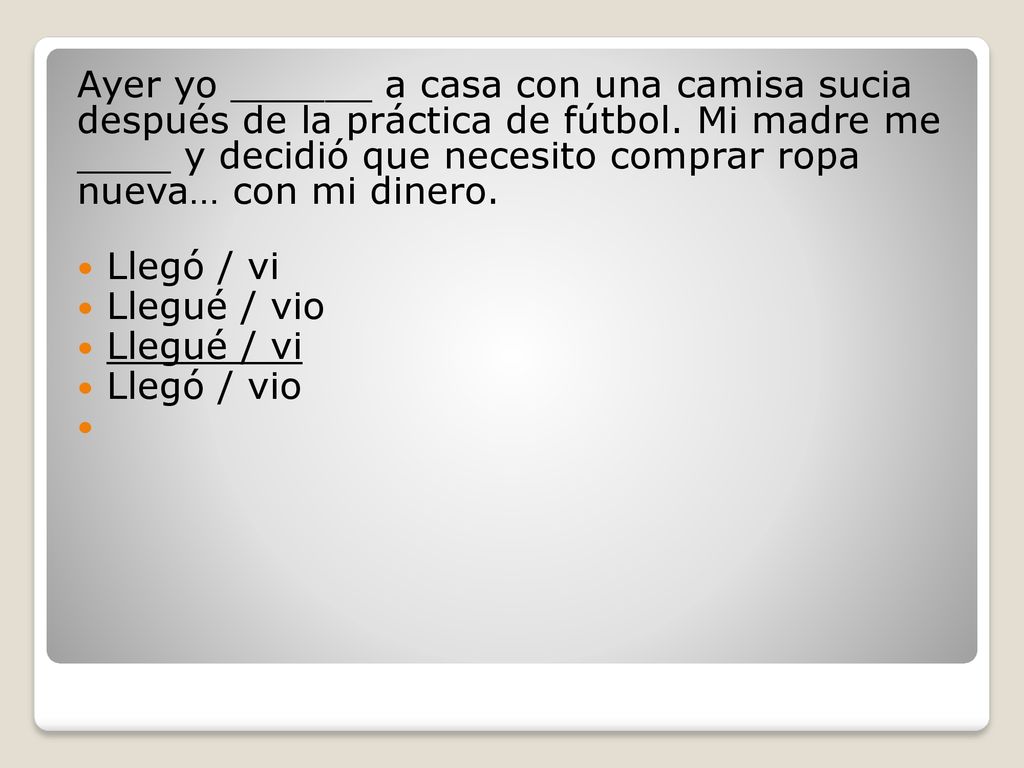 Ayer yo ______ a casa con una camisa sucia después de la práctica de fútbol. Mi madre me ____ y decidió que necesito comprar ropa nueva… con mi dinero.