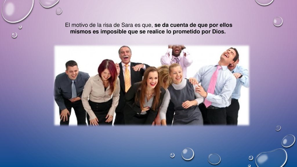 El motivo de la risa de Sara es que, se da cuenta de que por ellos mismos es imposible que se realice lo prometido por Dios.