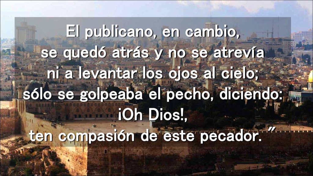 El publicano, en cambio, se quedó atrás y no se atrevía ni a levantar los ojos al cielo; sólo se golpeaba el pecho, diciendo: ¡Oh Dios!, ten compasión de este pecador.
