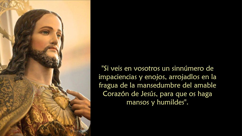 Si veis en vosotros un sinnúmero de impaciencias y enojos, arrojadlos en la fragua de la mansedumbre del amable Corazón de Jesús, para que os haga mansos y humildes .
