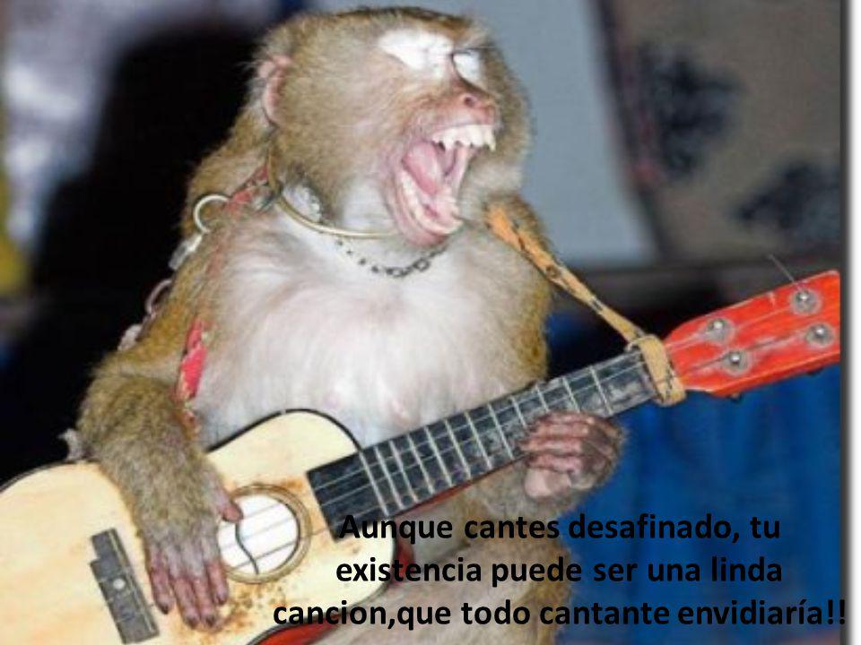 Aunque cantes desafinado, tu existencia puede ser una linda cancion,que todo cantante envidiaría!!