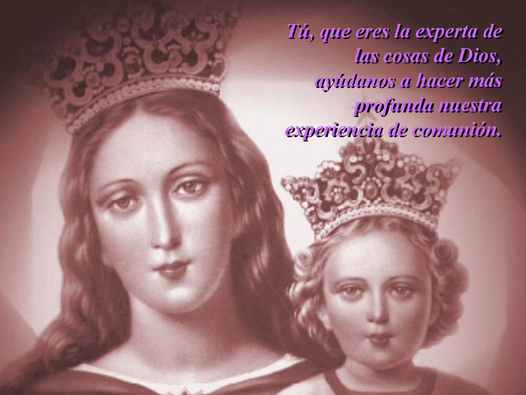 Tú, que eres la experta de las cosas de Dios, ayúdanos a hacer más profunda nuestra experiencia de comunión.
