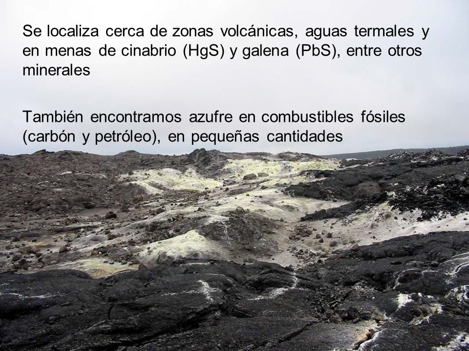 Se localiza cerca de zonas volcánicas, aguas termales y en menas de cinabrio (HgS) y galena (PbS), entre otros minerales También encontramos azufre en combustibles fósiles (carbón y petróleo), en pequeñas cantidades