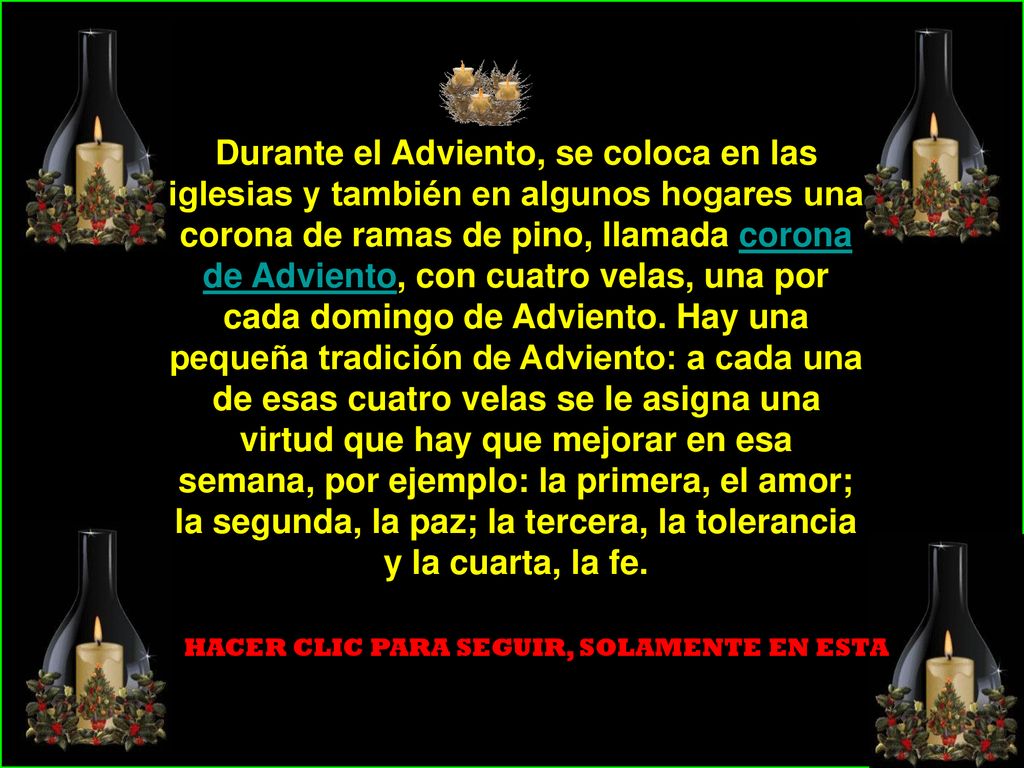 Durante el Adviento, se coloca en las iglesias y también en algunos hogares una corona de ramas de pino, llamada corona de Adviento, con cuatro velas, una por cada domingo de Adviento. Hay una pequeña tradición de Adviento: a cada una de esas cuatro velas se le asigna una virtud que hay que mejorar en esa semana, por ejemplo: la primera, el amor; la segunda, la paz; la tercera, la tolerancia y la cuarta, la fe.
