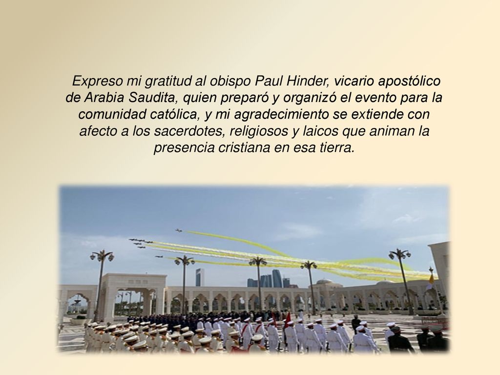 Expreso mi gratitud al obispo Paul Hinder, vicario apostólico de Arabia Saudita, quien preparó y organizó el evento para la comunidad católica, y mi agradecimiento se extiende con afecto a los sacerdotes, religiosos y laicos que animan la presencia cristiana en esa tierra.