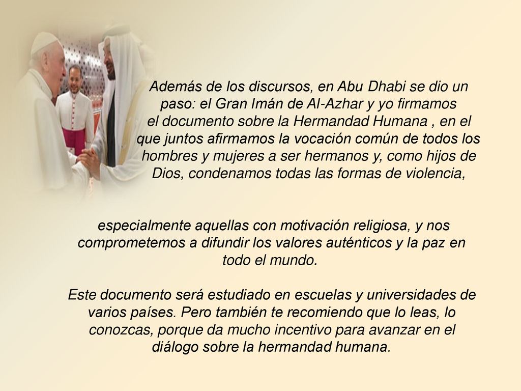 Además de los discursos, en Abu Dhabi se dio un paso: el Gran Imán de Al-Azhar y yo firmamos el documento sobre la Hermandad Humana , en el que juntos afirmamos la vocación común de todos los hombres y mujeres a ser hermanos y, como hijos de Dios, condenamos todas las formas de violencia,