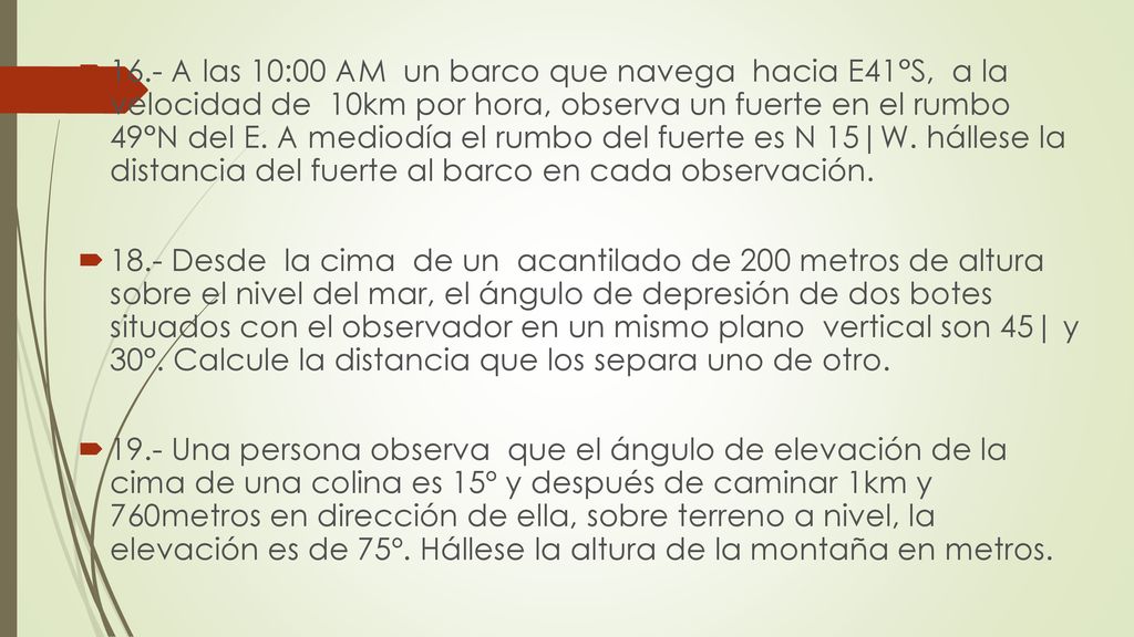 16.- A las 10:00 AM un barco que navega hacia E41°S, a la velocidad de 10km por hora, observa un fuerte en el rumbo 49°N del E. A mediodía el rumbo del fuerte es N 15|W. hállese la distancia del fuerte al barco en cada observación.