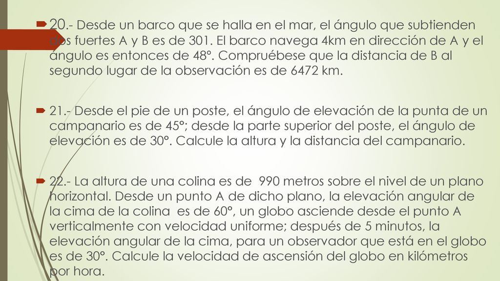 20.- Desde un barco que se halla en el mar, el ángulo que subtienden dos fuertes A y B es de 301. El barco navega 4km en dirección de A y el ángulo es entonces de 48º. Compruébese que la distancia de B al segundo lugar de la observación es de 6472 km.