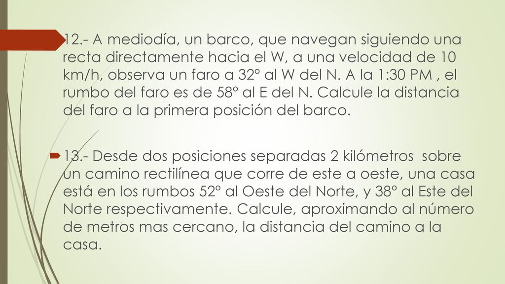 12.- A mediodía, un barco, que navegan siguiendo una recta directamente hacia el W, a una velocidad de 10 km/h, observa un faro a 32º al W del N. A la 1:30 PM , el rumbo del faro es de 58º al E del N. Calcule la distancia del faro a la primera posición del barco.