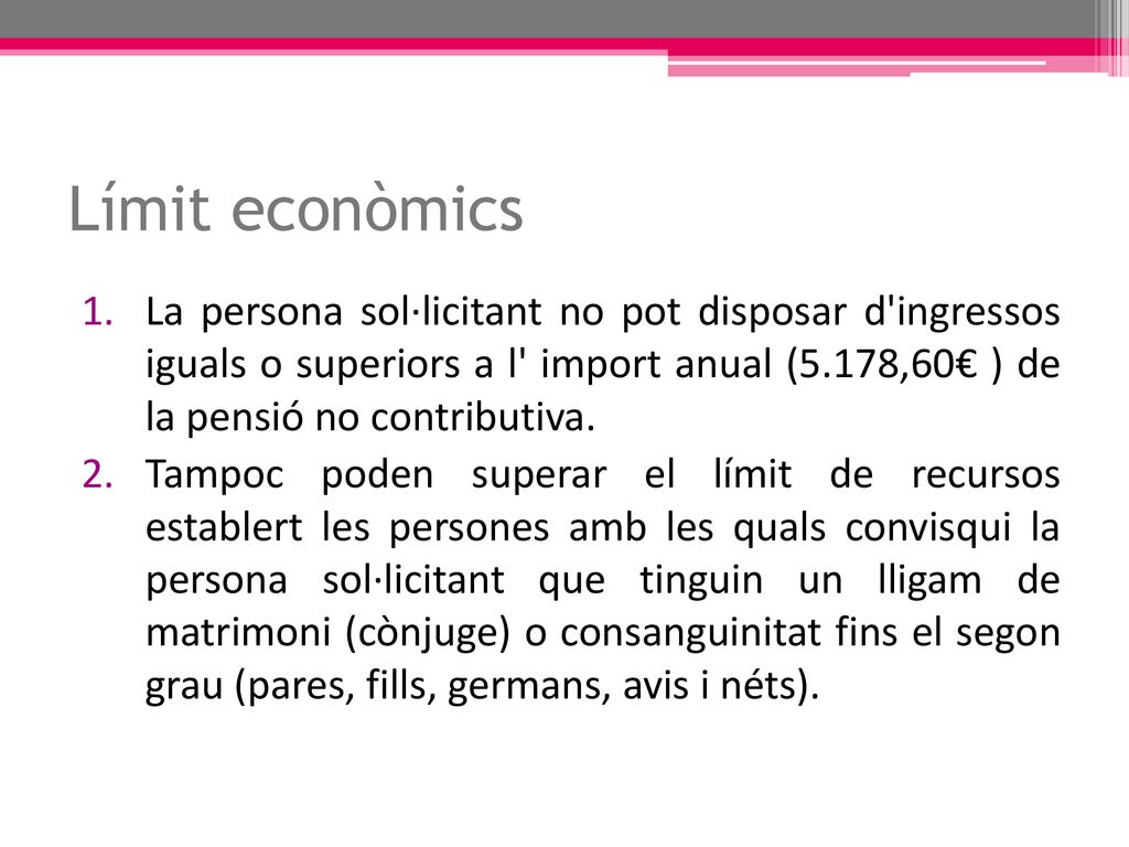 Límit econòmics La persona sol·licitant no pot disposar d ingressos iguals o superiors a l import anual (5.178,60€ ) de la pensió no contributiva.