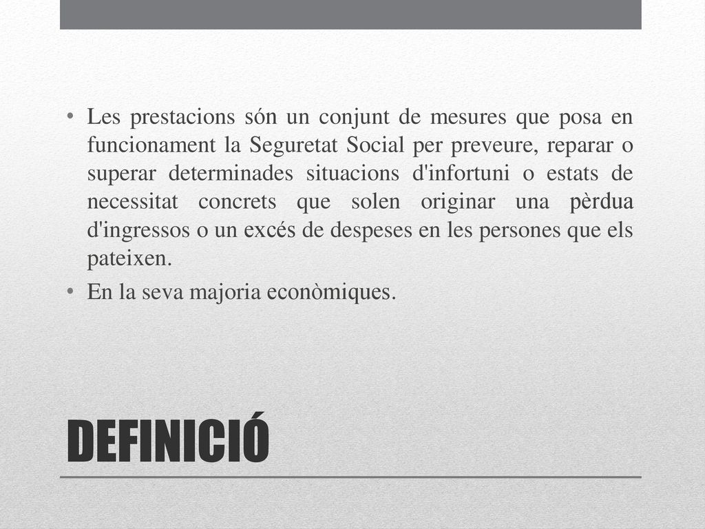 Les prestacions són un conjunt de mesures que posa en funcionament la Seguretat Social per preveure, reparar o superar determinades situacions d infortuni o estats de necessitat concrets que solen originar una pèrdua d ingressos o un excés de despeses en les persones que els pateixen.