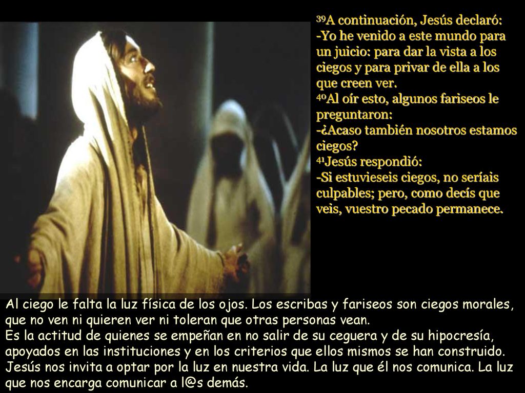 39A continuación, Jesús declaró: -Yo he venido a este mundo para un juicio: para dar la vista a los ciegos y para privar de ella a los que creen ver. 40Al oír esto, algunos fariseos le preguntaron: -¿Acaso también nosotros estamos ciegos 41Jesús respondió: -Si estuvieseis ciegos, no seríais culpables; pero, como decís que veis, vuestro pecado permanece.