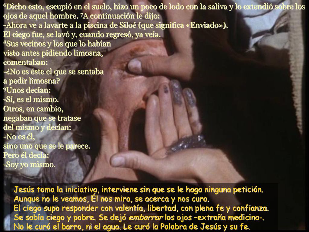 6Dicho esto, escupió en el suelo, hizo un poco de lodo con la saliva y lo extendió sobre los ojos de aquel hombre. 7A continuación le dijo: -Ahora ve a lavarte a la piscina de Siloé (que significa «Enviado»). El ciego fue, se lavó y, cuando regresó, ya veía. 8Sus vecinos y los que lo habían visto antes pidiendo limosna, comentaban: