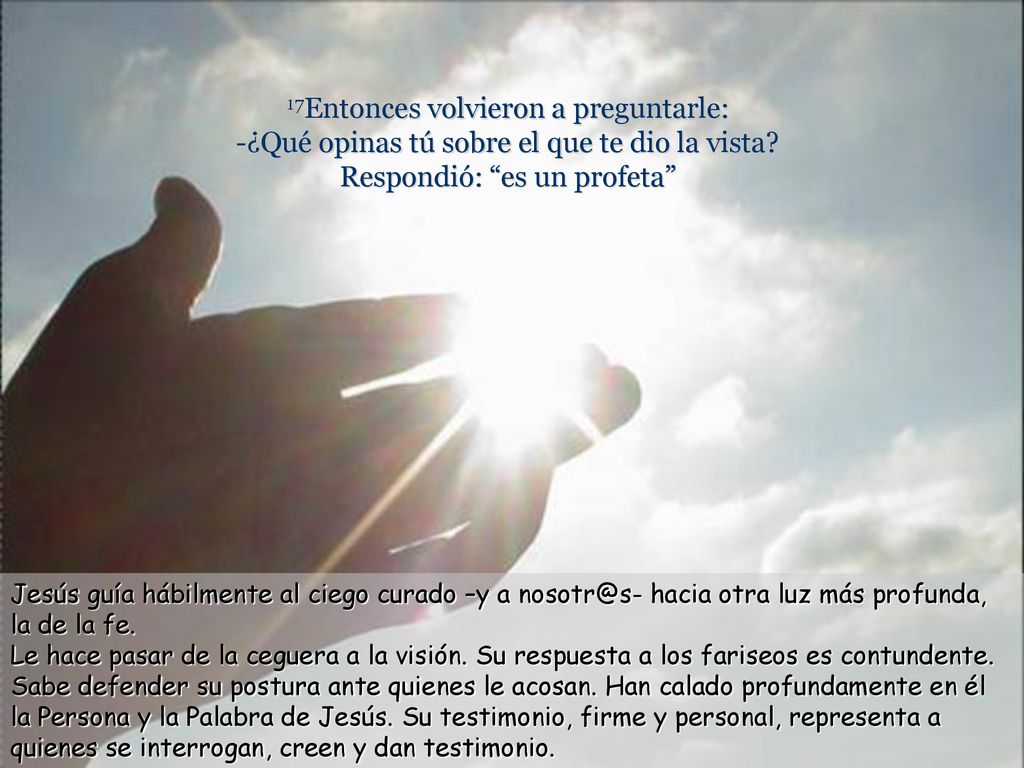 17Entonces volvieron a preguntarle: -¿Qué opinas tú sobre el que te dio la vista Respondió: es un profeta