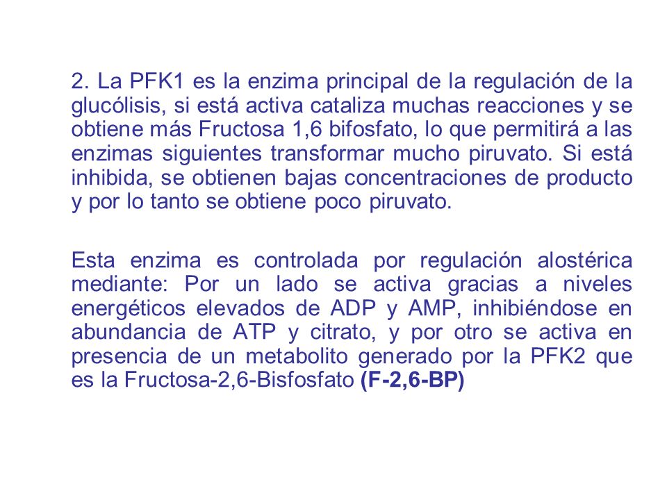 2. La PFK1 es la enzima principal de la regulación de la glucólisis, si está activa cataliza muchas reacciones y se obtiene más Fructosa 1,6 bifosfato, lo que permitirá a las enzimas siguientes transformar mucho piruvato. Si está inhibida, se obtienen bajas concentraciones de producto y por lo tanto se obtiene poco piruvato.