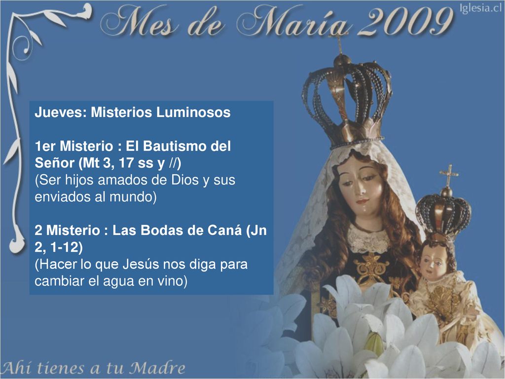 Jueves: Misterios Luminosos 1er Misterio : El Bautismo del Señor (Mt 3, 17 ss y //) (Ser hijos amados de Dios y sus enviados al mundo) 2 Misterio : Las Bodas de Caná (Jn 2, 1-12) (Hacer lo que Jesús nos diga para cambiar el agua en vino)