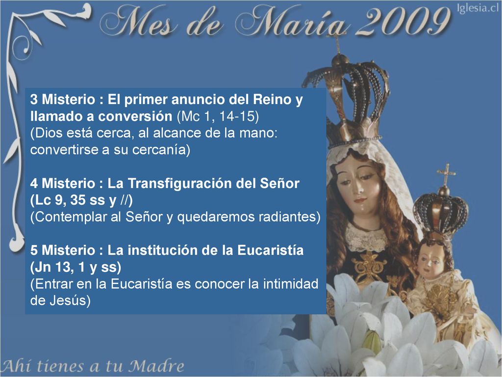 3 Misterio : El primer anuncio del Reino y llamado a conversión (Mc 1, 14-15) (Dios está cerca, al alcance de la mano: convertirse a su cercanía) 4 Misterio : La Transfiguración del Señor (Lc 9, 35 ss y //) (Contemplar al Señor y quedaremos radiantes) 5 Misterio : La institución de la Eucaristía (Jn 13, 1 y ss) (Entrar en la Eucaristía es conocer la intimidad de Jesús)