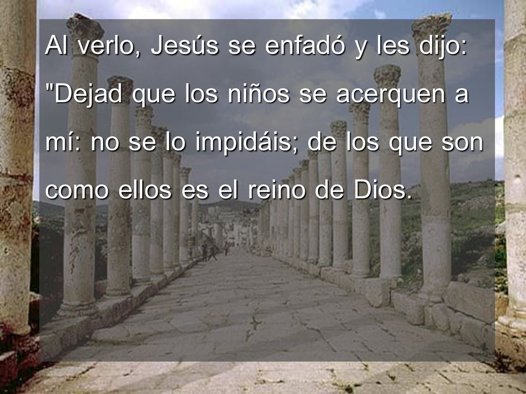 Al verlo, Jesús se enfadó y les dijo: Dejad que los niños se acerquen a mí: no se lo impidáis; de los que son como ellos es el reino de Dios.